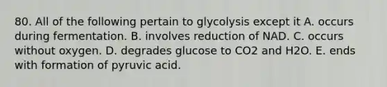 80. All of the following pertain to glycolysis except it A. occurs during fermentation. B. involves reduction of NAD. C. occurs without oxygen. D. degrades glucose to CO2 and H2O. E. ends with formation of pyruvic acid.