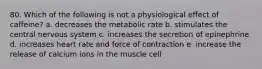 80. Which of the following is not a physiological effect of caffeine? a. decreases the metabolic rate b. stimulates the central nervous system c. increases the secretion of epinephrine d. increases heart rate and force of contraction e. increase the release of calcium ions in the muscle cell