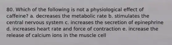 80. Which of the following is not a physiological effect of caffeine? a. decreases the metabolic rate b. stimulates the central nervous system c. increases the secretion of epinephrine d. increases heart rate and force of contraction e. increase the release of calcium ions in the muscle cell