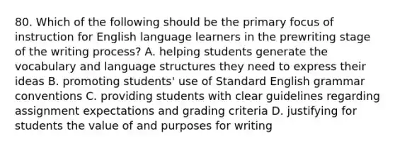 80. Which of the following should be the primary focus of instruction for English language learners in the prewriting stage of the writing process? A. helping students generate the vocabulary and language structures they need to express their ideas B. promoting students' use of Standard English grammar conventions C. providing students with clear guidelines regarding assignment expectations and grading criteria D. justifying for students the value of and purposes for writing