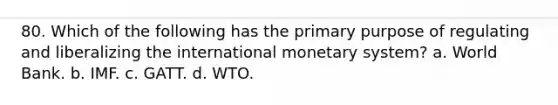 80. Which of the following has the primary purpose of regulating and liberalizing the international monetary system? a. World Bank. b. IMF. c. GATT. d. WTO.