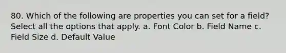 80. Which of the following are properties you can set for a field? Select all the options that apply. a. Font Color b. Field Name c. Field Size d. Default Value