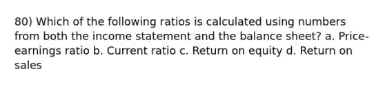 80) Which of the following ratios is calculated using numbers from both the income statement and the balance sheet? a. Price-earnings ratio b. Current ratio c. Return on equity d. Return on sales