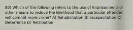 80) Which of the following refers to the use of imprisonment or other means to reduce the likelihood that a particular offender will commit more crime? A) Rehabilitation B) Incapacitation C) Deterrence D) Retribution