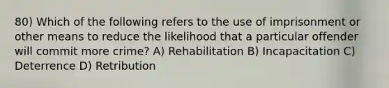 80) Which of the following refers to the use of imprisonment or other means to reduce the likelihood that a particular offender will commit more crime? A) Rehabilitation B) Incapacitation C) Deterrence D) Retribution