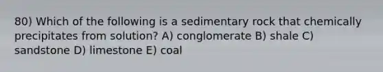 80) Which of the following is a sedimentary rock that chemically precipitates from solution? A) conglomerate B) shale C) sandstone D) limestone E) coal