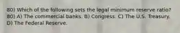 80) Which of the following sets the legal minimum reserve ratio? 80) A) The commercial banks. B) Congress. C) The U.S. Treasury. D) The Federal Reserve.