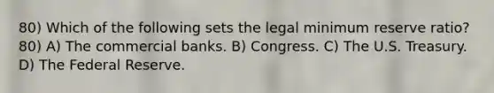 80) Which of the following sets the legal minimum reserve ratio? 80) A) The commercial banks. B) Congress. C) The U.S. Treasury. D) The Federal Reserve.