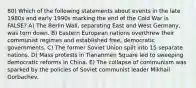 80) Which of the following statements about events in the late 1980s and early 1990s marking the end of the Cold War is FALSE? A) The Berlin Wall, separating East and West Germany, was torn down. B) Eastern European nations overthrew their communist regimes and established free, democratic governments. C) The former Soviet Union split into 15 separate nations. D) Mass protests in Tiananmen Square led to sweeping democratic reforms in China. E) The collapse of communism was sparked by the policies of Soviet communist leader Mikhail Gorbachev.