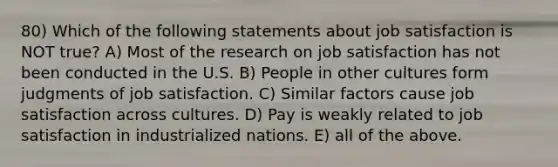 80) Which of the following statements about job satisfaction is NOT true? A) Most of the research on job satisfaction has not been conducted in the U.S. B) People in other cultures form judgments of job satisfaction. C) Similar factors cause job satisfaction across cultures. D) Pay is weakly related to job satisfaction in industrialized nations. E) all of the above.