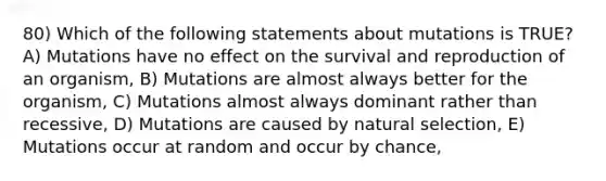 80) Which of the following statements about mutations is TRUE? A) Mutations have no effect on the survival and reproduction of an organism, B) Mutations are almost always better for the organism, C) Mutations almost always dominant rather than recessive, D) Mutations are caused by natural selection, E) Mutations occur at random and occur by chance,