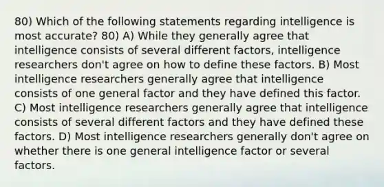 80) Which of the following statements regarding intelligence is most accurate? 80) A) While they generally agree that intelligence consists of several different factors, intelligence researchers don't agree on how to define these factors. B) Most intelligence researchers generally agree that intelligence consists of one general factor and they have defined this factor. C) Most intelligence researchers generally agree that intelligence consists of several different factors and they have defined these factors. D) Most intelligence researchers generally don't agree on whether there is one general intelligence factor or several factors.