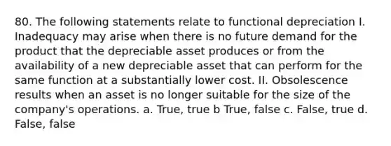 80. The following statements relate to functional depreciation I. Inadequacy may arise when there is no future demand for the product that the depreciable asset produces or from the availability of a new depreciable asset that can perform for the same function at a substantially lower cost. II. Obsolescence results when an asset is no longer suitable for the size of the company's operations. a. True, true b True, false c. False, true d. False, false