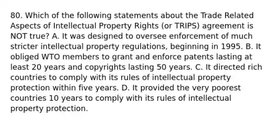 80. Which of the following statements about the Trade Related Aspects of Intellectual Property Rights (or TRIPS) agreement is NOT true? A. It was designed to oversee enforcement of much stricter intellectual property regulations, beginning in 1995. B. It obliged WTO members to grant and enforce patents lasting at least 20 years and copyrights lasting 50 years. C. It directed rich countries to comply with its rules of intellectual property protection within five years. D. It provided the very poorest countries 10 years to comply with its rules of intellectual property protection.