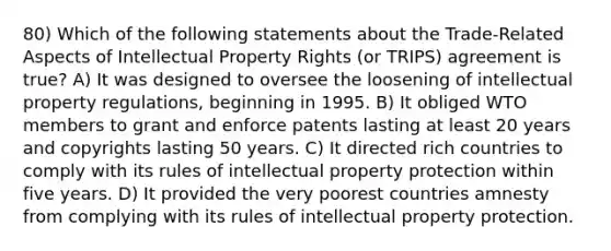 80) Which of the following statements about the Trade-Related Aspects of Intellectual Property Rights (or TRIPS) agreement is true? A) It was designed to oversee the loosening of intellectual property regulations, beginning in 1995. B) It obliged WTO members to grant and enforce patents lasting at least 20 years and copyrights lasting 50 years. C) It directed rich countries to comply with its rules of intellectual property protection within five years. D) It provided the very poorest countries amnesty from complying with its rules of intellectual property protection.