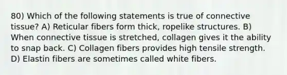 80) Which of the following statements is true of connective tissue? A) Reticular fibers form thick, ropelike structures. B) When connective tissue is stretched, collagen gives it the ability to snap back. C) Collagen fibers provides high tensile strength. D) Elastin fibers are sometimes called white fibers.