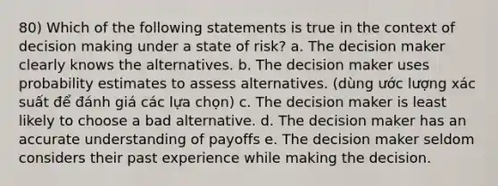 80) Which of the following statements is true in the context of decision making under a state of risk? a. The decision maker clearly knows the alternatives. b. The decision maker uses probability estimates to assess alternatives. (dùng ước lượng xác suất để đánh giá các lựa chọn) c. The decision maker is least likely to choose a bad alternative. d. The decision maker has an accurate understanding of payoffs e. The decision maker seldom considers their past experience while making the decision.