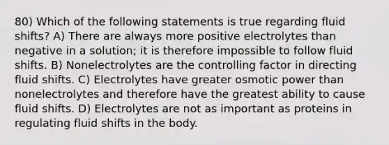 80) Which of the following statements is true regarding fluid shifts? A) There are always more positive electrolytes than negative in a solution; it is therefore impossible to follow fluid shifts. B) Nonelectrolytes are the controlling factor in directing fluid shifts. C) Electrolytes have greater osmotic power than nonelectrolytes and therefore have the greatest ability to cause fluid shifts. D) Electrolytes are not as important as proteins in regulating fluid shifts in the body.