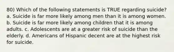 80) Which of the following statements is TRUE regarding suicide? a. Suicide is far more likely among men than it is among women. b. Suicide is far more likely among children that it is among adults. c. Adolescents are at a greater risk of suicide than the elderly. d. Americans of Hispanic decent are at the highest risk for suicide.