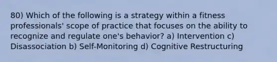 80) Which of the following is a strategy within a fitness professionals' scope of practice that focuses on the ability to recognize and regulate one's behavior? a) Intervention c) Disassociation b) Self-Monitoring d) Cognitive Restructuring