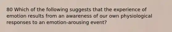 80 Which of the following suggests that the experience of emotion results from an awareness of our own physiological responses to an emotion-arousing event?