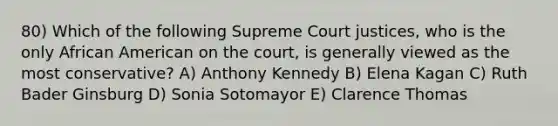 80) Which of the following Supreme Court justices, who is the only African American on the court, is generally viewed as the most conservative? A) Anthony Kennedy B) Elena Kagan C) Ruth Bader Ginsburg D) Sonia Sotomayor E) Clarence Thomas