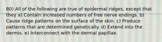 80) All of the following are true of epidermal ridges, except that they a) Contain increased numbers of free nerve endings. b) Cause ridge patterns on the surface of the skin. c) Produce patterns that are determined genetically. d) Extend into <a href='https://www.questionai.com/knowledge/kEsXbG6AwS-the-dermis' class='anchor-knowledge'>the dermis</a>. e) Interconnect with the dermal papillae.