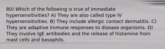 80) Which of the following is true of immediate hypersensitivities? A) They are also called type IV hypersensitivities. B) They include allergic contact dermatitis. C) They are adaptive immune responses to disease organisms. D) They involve IgE antibodies and the release of histamine from mast cells and basophils.