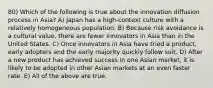 80) Which of the following is true about the innovation diffusion process in Asia? A) Japan has a high-context culture with a relatively homogeneous population. B) Because risk avoidance is a cultural value, there are fewer innovators in Asia than in the United States. C) Once innovators in Asia have tried a product, early adopters and the early majority quickly follow suit. D) After a new product has achieved success in one Asian market, it is likely to be adopted in other Asian markets at an even faster rate. E) All of the above are true.