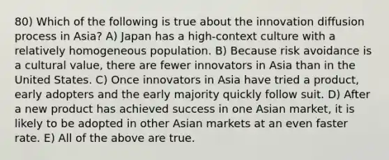 80) Which of the following is true about the innovation diffusion process in Asia? A) Japan has a high-context culture with a relatively homogeneous population. B) Because risk avoidance is a cultural value, there are fewer innovators in Asia than in the United States. C) Once innovators in Asia have tried a product, early adopters and the early majority quickly follow suit. D) After a new product has achieved success in one Asian market, it is likely to be adopted in other Asian markets at an even faster rate. E) All of the above are true.