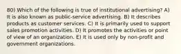 80) Which of the following is true of institutional advertising? A) It is also known as public-service advertising. B) It describes products as customer services. C) It is primarily used to support sales promotion activities. D) It promotes the activities or point of view of an organization. E) It is used only by non-profit and government organizations.