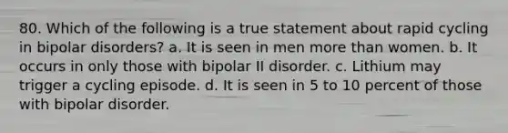 80. Which of the following is a true statement about rapid cycling in bipolar disorders? a. It is seen in men more than women. b. It occurs in only those with bipolar II disorder. c. Lithium may trigger a cycling episode. d. It is seen in 5 to 10 percent of those with bipolar disorder.