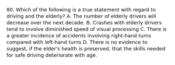 80. Which of the following is a true statement with regard to driving and the elderly? A. The number of elderly drivers will decrease over the next decade. B. Crashes with elderly drivers tend to involve diminished speed of visual processing C. There is a greater incidence of accidents involving right-hand turns compared with left-hand turns D. There is no evidence to suggest, if the elder's health is preserved, that the skills needed for safe driving deteriorate with age.