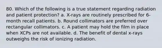 80. Which of the following is a true statement regarding radiation and patient protection? a. X-rays are routinely prescribed for 6-month recall patients. b. Round collimators are preferred over rectangular collimators. c. A patient may hold the film in place when XCPs are not available. d. The benefit of dental x-rays outweighs the risk of ionizing radiation.