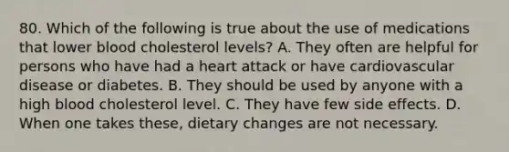 80. Which of the following is true about the use of medications that lower blood cholesterol levels? A. They often are helpful for persons who have had a heart attack or have cardiovascular disease or diabetes. B. They should be used by anyone with a high blood cholesterol level. C. They have few side effects. D. When one takes these, dietary changes are not necessary.