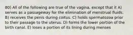 80) All of the following are true of the vagina, except that it A) serves as a passageway for the elimination of menstrual fluids. B) receives the penis during coitus. C) holds spermatozoa prior to their passage to the uterus. D) forms the lower portion of the birth canal. E) loses a portion of its lining during menses