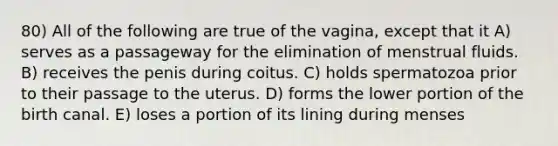 80) All of the following are true of the vagina, except that it A) serves as a passageway for the elimination of menstrual fluids. B) receives the penis during coitus. C) holds spermatozoa prior to their passage to the uterus. D) forms the lower portion of the birth canal. E) loses a portion of its lining during menses