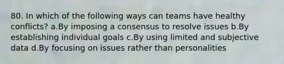 80. In which of the following ways can teams have healthy conflicts? a.By imposing a consensus to resolve issues b.By establishing individual goals c.By using limited and subjective data d.By focusing on issues rather than personalities