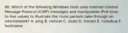 80. Which of the following Windows tools uses Internet Control Message Protocol (ICMP) messages and manipulates IPv4 time-to-live values to illustrate the route packets take through an internetwork? A. ping B. netstat C. route D. tracert E. nslookup F. hostname