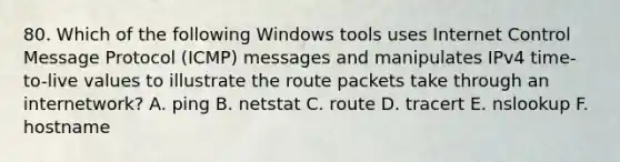 80. Which of the following Windows tools uses Internet Control Message Protocol (ICMP) messages and manipulates IPv4 time-to-live values to illustrate the route packets take through an internetwork? A. ping B. netstat C. route D. tracert E. nslookup F. hostname