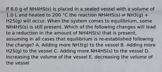 If 8.0 g of NH4HS(s) is placed in a sealed vessel with a volume of 1.0 L and heated to 200 °C the reaction NH4HS(s) ⇌ NH3(g) + H2S(g) will occur. When the system comes to equilibrium, some NH4HS(s) is still present. Which of the following changes will lead to a reduction in the amount of NH4HS(s) that is present, assuming in all cases that equilibrium is re-established following the change? A. Adding more NH3(g) to the vessel B. Adding more H2S(g) to the vessel C. Adding more NH4HS(s) to the vessel D. Increasing the volume of the vessel E. decreasing the volume of the vessel