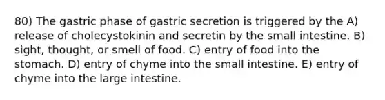 80) The gastric phase of gastric secretion is triggered by the A) release of cholecystokinin and secretin by the small intestine. B) sight, thought, or smell of food. C) entry of food into the stomach. D) entry of chyme into the small intestine. E) entry of chyme into the large intestine.