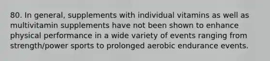 80. In general, supplements with individual vitamins as well as multivitamin supplements have not been shown to enhance physical performance in a wide variety of events ranging from strength/power sports to prolonged aerobic endurance events.