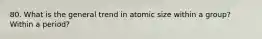 80. What is the general trend in atomic size within a group? Within a period?