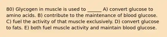 80) Glycogen in muscle is used to ______ A) convert glucose to amino acids. B) contribute to the maintenance of blood glucose. C) fuel the activity of that muscle exclusively. D) convert glucose to fats. E) both fuel muscle activity and maintain blood glucose.