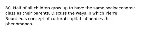 80. Half of all children grow up to have the same socioeconomic class as their parents. Discuss the ways in which Pierre Bourdieu's concept of cultural capital influences this phenomenon.