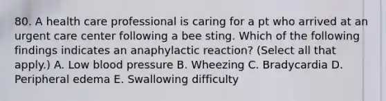 80. A health care professional is caring for a pt who arrived at an urgent care center following a bee sting. Which of the following findings indicates an anaphylactic reaction? (Select all that apply.) A. Low blood pressure B. Wheezing C. Bradycardia D. Peripheral edema E. Swallowing difficulty