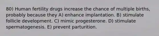 80) Human fertility drugs increase the chance of multiple births, probably because they A) enhance implantation. B) stimulate follicle development. C) mimic progesterone. D) stimulate spermatogenesis. E) prevent parturition.