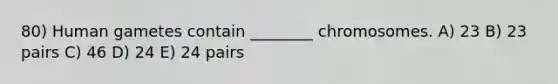 80) Human gametes contain ________ chromosomes. A) 23 B) 23 pairs C) 46 D) 24 E) 24 pairs