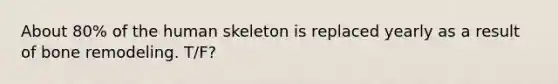 About 80% of the human skeleton is replaced yearly as a result of bone remodeling. T/F?